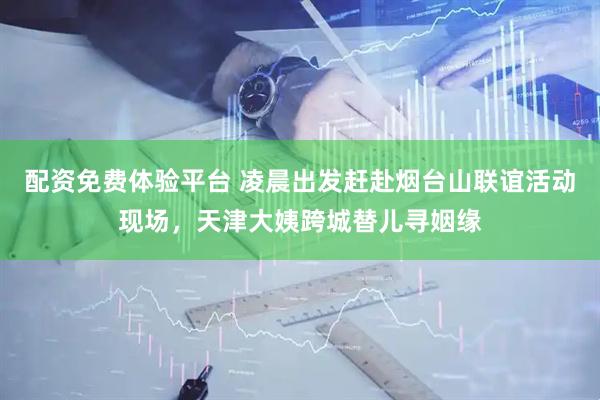 配资免费体验平台 凌晨出发赶赴烟台山联谊活动现场，天津大姨跨城替儿寻姻缘