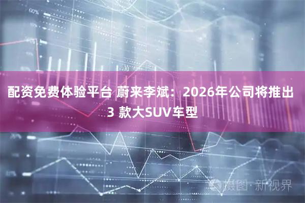 配资免费体验平台 蔚来李斌：2026年公司将推出 3 款大SUV车型