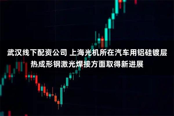 武汉线下配资公司 上海光机所在汽车用铝硅镀层热成形钢激光焊接方面取得新进展