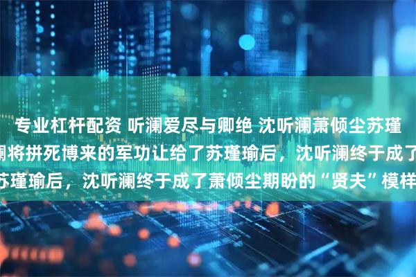 专业杠杆配资 听澜爱尽与卿绝 沈听澜萧倾尘苏瑾瑜 女帝萧倾尘逼着沈听澜将拼死博来的军功让给了苏瑾瑜后，沈听澜终于成了萧倾尘期盼的“贤夫”模样。