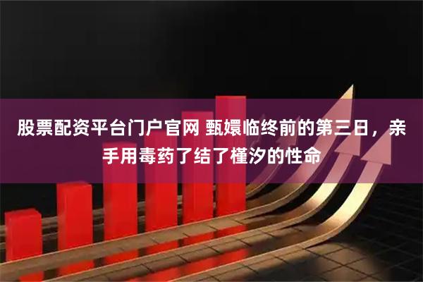 股票配资平台门户官网 甄嬛临终前的第三日，亲手用毒药了结了槿汐的性命