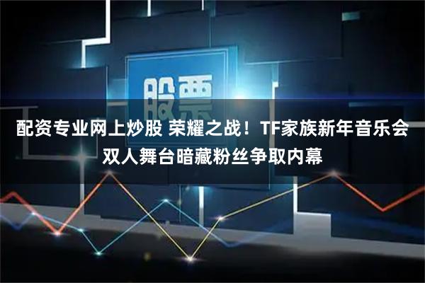 配资专业网上炒股 荣耀之战！TF家族新年音乐会双人舞台暗藏粉丝争取内幕