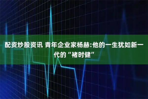 配资炒股资讯 青年企业家杨赫:他的一生犹如新一代的“褚时健”
