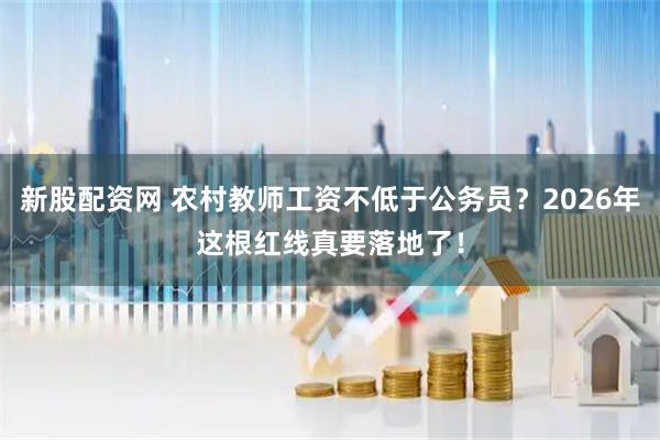 新股配资网 农村教师工资不低于公务员？2026年这根红线真要落地了！