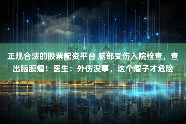 正规合法的股票配资平台 脑部受伤入院检查，查出脑膜瘤！医生：外伤没事，这个瘤子才危险