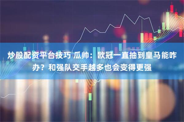 炒股配资平台技巧 瓜帅：欧冠一直抽到皇马能咋办？和强队交手越多也会变得更强