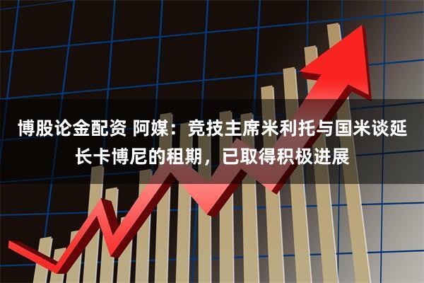 博股论金配资 阿媒：竞技主席米利托与国米谈延长卡博尼的租期，已取得积极进展