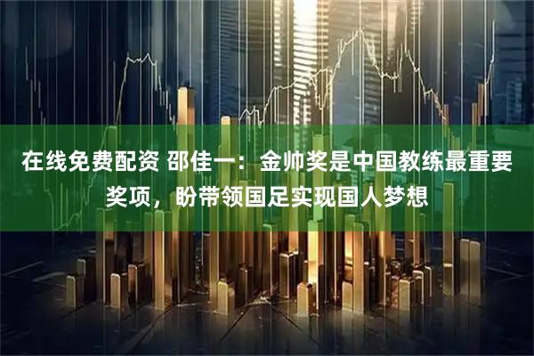 在线免费配资 邵佳一：金帅奖是中国教练最重要奖项，盼带领国足实现国人梦想