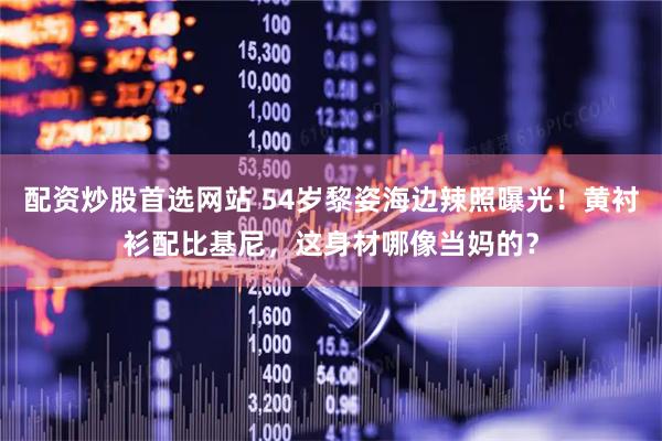 配资炒股首选网站 54岁黎姿海边辣照曝光！黄衬衫配比基尼，这身材哪像当妈的？
