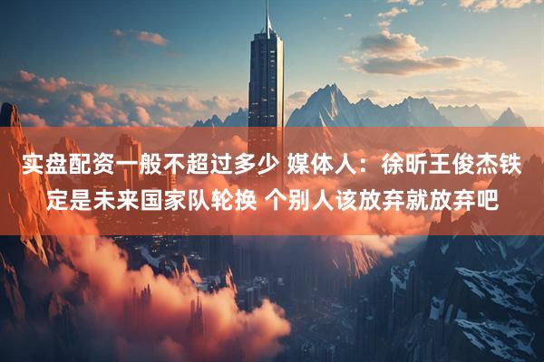 实盘配资一般不超过多少 媒体人：徐昕王俊杰铁定是未来国家队轮换 个别人该放弃就放弃吧