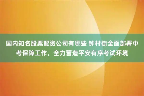 国内知名股票配资公司有哪些 钟村街全面部署中考保障工作，全力营造平安有序考试环境