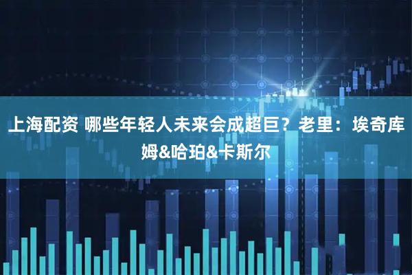 上海配资 哪些年轻人未来会成超巨？老里：埃奇库姆&哈珀&卡斯尔