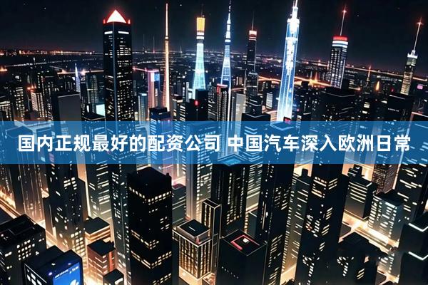 国内正规最好的配资公司 中国汽车深入欧洲日常