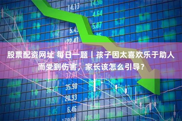 股票配资网址 每日一题丨孩子因太喜欢乐于助人而受到伤害，家长该怎么引导？